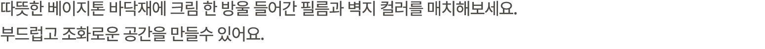 따뜻한 베이지톤 바닥재에 크림 한 방울 들어간 필름과 벽지 컬러를 매치해보세요. 부드럽고 조화로운 공간을 만들수 있어요. 