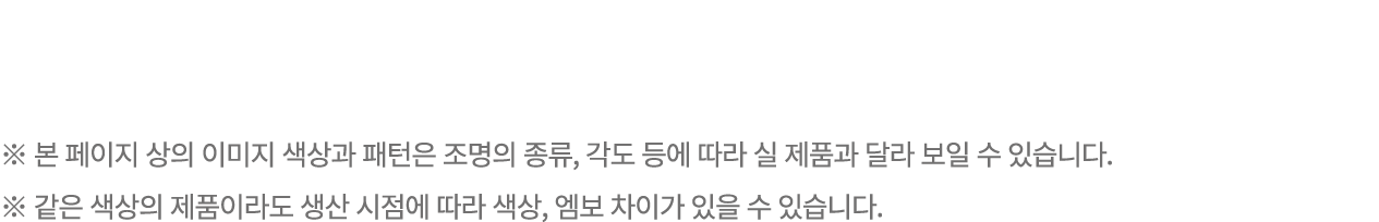 ※ 본 페이지 상의 이미지 색상과 패턴은 조명의 종류, 각도 등에 따라 실 제품과 달라 보일 수 있습니다. ※ 같은 색상의 제품이라도 생산 시점에 따라 색상, 엠보 차이가 있을 수 있습니다.