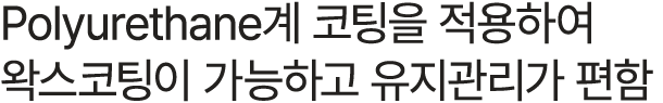 Polyurethane계 코팅을 적용하여 왁스코팅이 가능하고 유지관리가 편함