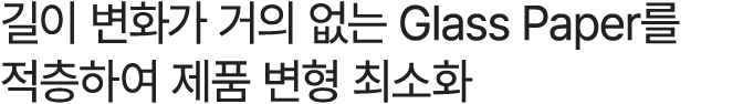 길이 변화가 거의 없는 Glass Paper를 적층하여 제품 변형 최소화