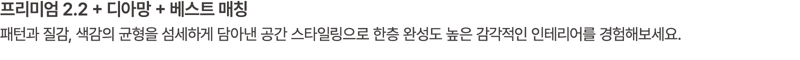 프리미엄 2.2 + 디아망 + 베스트 매칭 패턴과 질감, 색감의 균형을 섬세하게 담아낸 공간 스타일링으로 한층 완성도 높은 감각적인 인테리어를 경험해보세요.