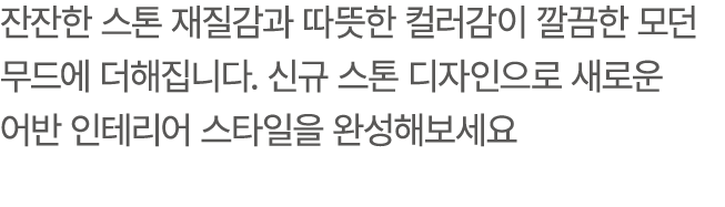 잔잔한 스톤 재질감과 따뜻한 컬러감이 깔끔한 모던 무드에 더해집니다. 신규 스톤 디자인으로 새로운 어반 인테리어 스타일을 완성해보세요