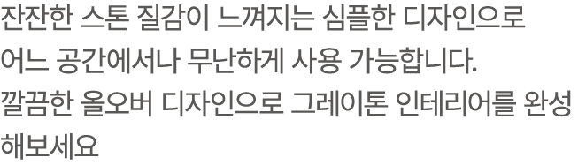 잔잔한 스톤 질감이 느껴지는 심플한 디자인으로 어느 공간에서나 무난하게 사용 가능합니다. 깔끔한 올오버 디자인으로 그레이톤 인테리어를 완성해보세요