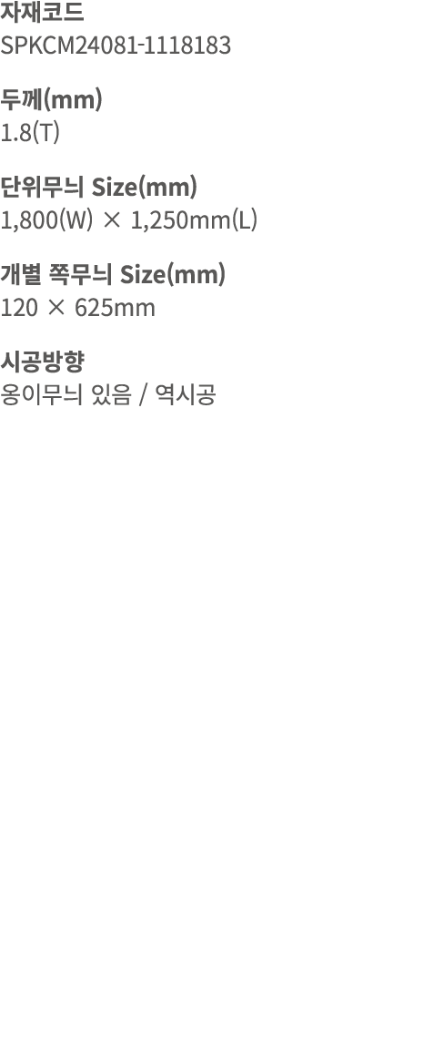 자재코드 SPKCM24081 1118183 두께(mm) 1.8(T) 단위무늬 Size(mm) 1,800(W) × 1,250mm(L) 개별 쪽무늬 Size(mm) 120 × 625mm 시공방향 옹이무늬 있음 / 역시공