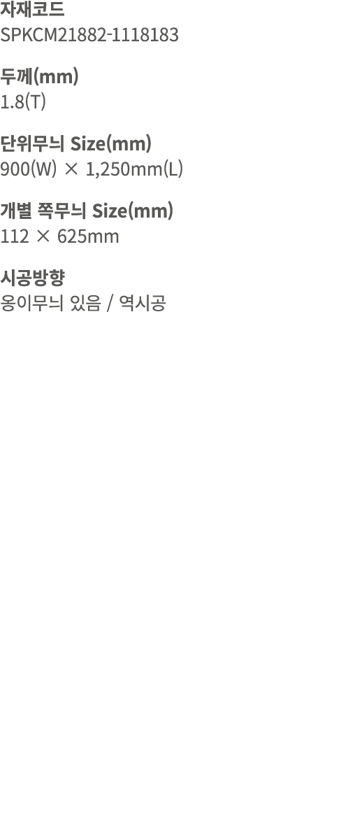 자재코드 SPKCM21882 1118183 두께(mm) 1.8(T) 단위무늬 Size(mm) 900(W) × 1,250mm(L) 개별 쪽무늬 Size(mm) 112 × 625mm 시공방향 옹이무늬 있음 / 역시공