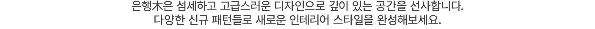 은행木은 섬세하고 고급스러운 디자인으로 깊이 있는 공간을 선사합니다. 다양한 신규 패턴들로 새로운 인테리어 스타일을 완성해보세요.