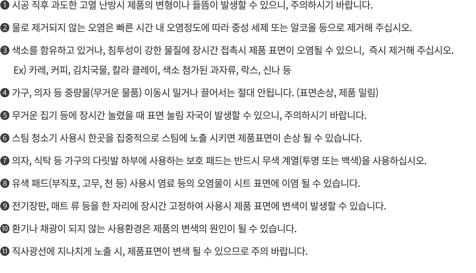 ❶ 시공 직후 과도한 고열 난방시 제품의 변형이나 들뜸이 발생할 수 있으니, 주의하시기 바랍니다. ❷ 물로 제거되지 않는 오염은 빠른 시간 내 오염정도에 따라 중성 세제 또는 알코올 등으로 제거해 주십시오. ❸...