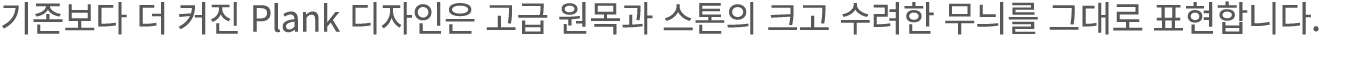 기존보다 더 커진 Plank 디자인은 고급 원목과 스톤의 크고 수려한 무늬를 그대로 표현합니다.