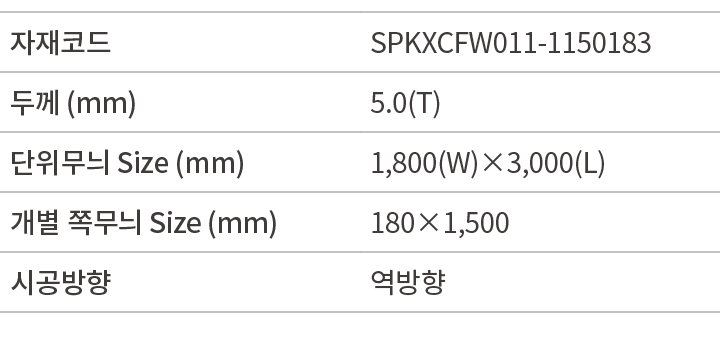 자재코드,SPKXCFW011 1150183,두께 (mm),5.0(T),단위무늬 Size (mm),1,800(W)×3,000(L),개별 쪽무늬 Size (mm),180×1,500,시공방향,역방향