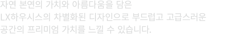자연 본연의 가치와 아름다움을 담은 LX하우시스의 차별화된 디자인으로 부드럽고 고급스러운 공간의 프리미엄 가치를 느낄 수 있습니다.