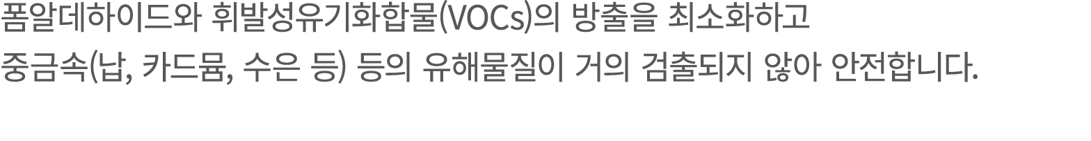 폼알데하이드와 휘발성유기화합물(VOCs)의 방출을 최소화하고 중금속(납, 카드뮴, 수은 등) 등의 유해물질이 거의 검출되지 않아 안전합니다.