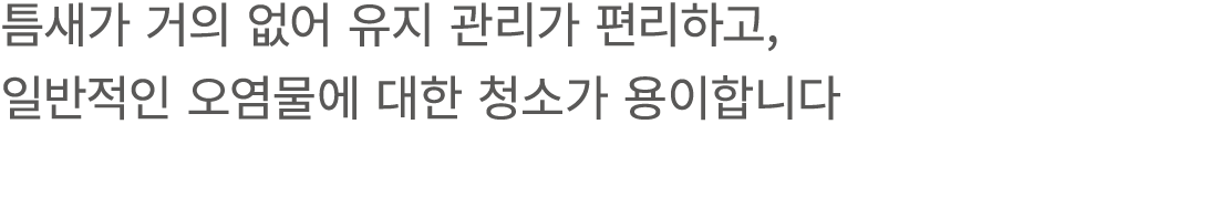 틈새가 거의 없어 유지 관리가 편리하고, 일반적인 오염물에 대한 청소가 용이합니다