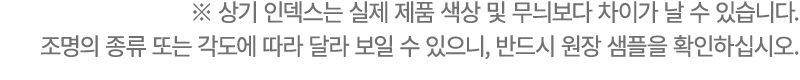 ※ 상기 인덱스는 실제 제품 색상 및 무늬보다 차이가 날 수 있습니다. 조명의 종류 또는 각도에 따라 달라 보일 수 있으니, 반드시 원장 샘플을 확인하십시오.