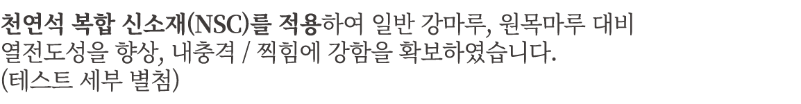 천연석 복합 신소재(NSC)를 적용하여 일반 강마루, 원목마루 대비 열전도성을 향상, 내충격 / 찍힘에 강함을 확보하였습니다. (테스트 세부 별첨)