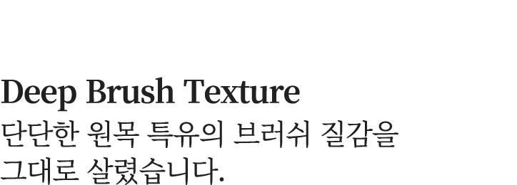 Deep Brush Texture 단단한 원목 특유의 브러쉬 질감을 그대로 살렸습니다.