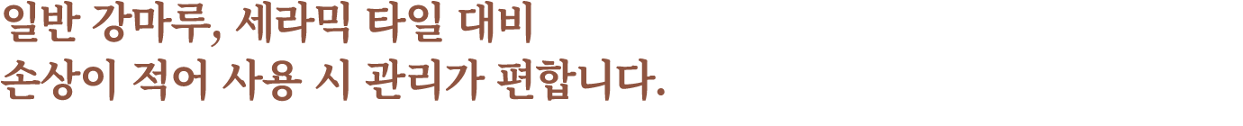일반 강마루, 세라믹 타일 대비 손상이 적어 사용 시 관리가 편합니다.