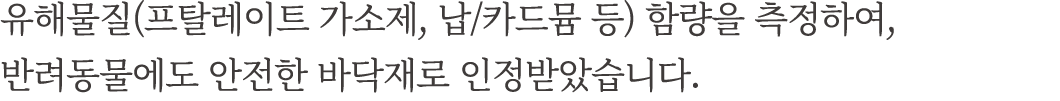 유해물질(프탈레이트 가소제, 납/카드뮴 등) 함량을 측정하여, 반려동물에도 안전한 바닥재로 인정받았습니다.