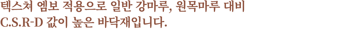텍스쳐 엠보 적용으로 일반 강마루, 원목마루 대비 C.S.R D 값이 높은 바닥재입니다.