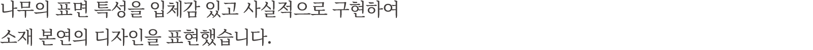나무의 표면 특성을 입체감 있고 사실적으로 구현하여 소재 본연의 디자인을 표현했습니다.
