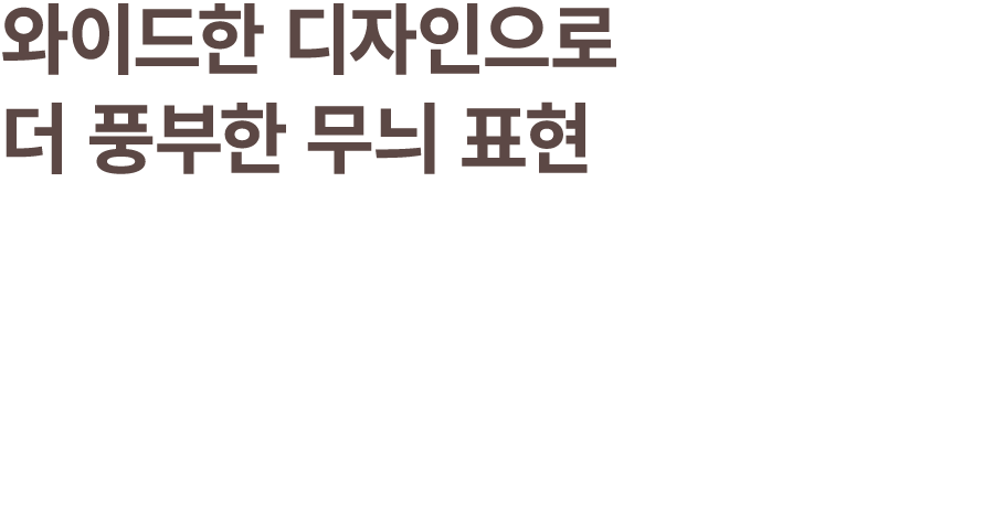 와이드한 디자인으로 더 풍부한 무늬 표현