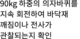 90kg 하중의 의자바퀴를 지속 회전하여 바닥재 깨짐이나 전사가 관찰되는지 확인