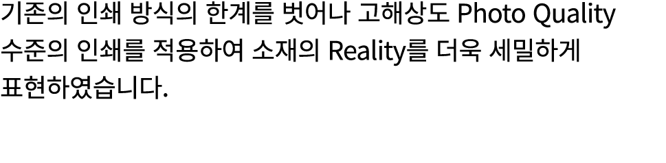 기존의 인쇄 방식의 한계를 벗어나 고해상도 Photo Quality 수준의 인쇄를 적용하여 소재의 Reality를 더욱 세밀하게 표현하였습니다.