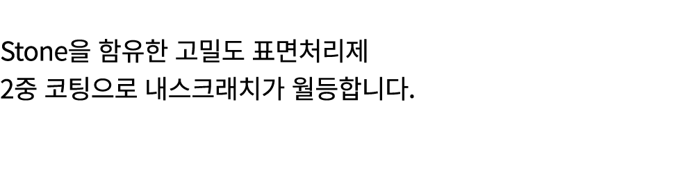 Stone을 함유한 고밀도 표면처리제 2중 코팅으로 내스크래치가 월등합니다.