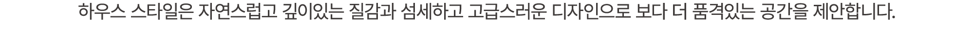 하우스 스타일은 자연스럽고 깊이있는 질감과 섬세하고 고급스러운 디자인으로 보다 더 품격있는 공간을 제안합니다.