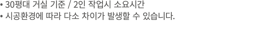 • 30평대 거실 기준 / 2인 작업시 소요시간 • 시공환경에 따라 다소 차이가 발생할 수 있습니다.