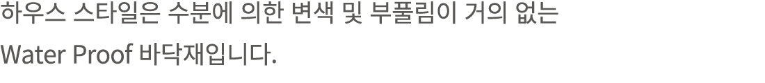 하우스 스타일은 수분에 의한 변색 및 부풀림이 거의 없는 Water Proof 바닥재입니다.