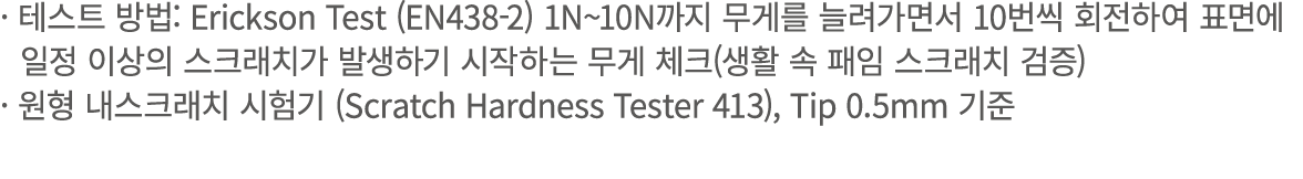 · 테스트 방법: Erickson Test (EN438 2) 1N~10N까지 무게를 늘려가면서 10번씩 회전하여 표면에 일정 이상의 스크래치가 발생하기 시작하는 무게 체크(생활 속 패임 스크래치 검증) · 원형...