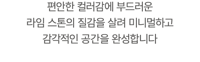 편안한 컬러감에 부드러운 라임 스톤의 질감을 살려 미니멀하고 감각적인 공간을 완성합니다