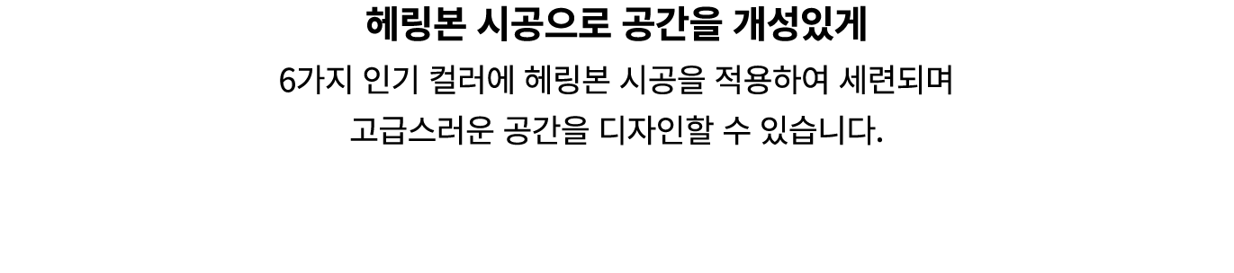 헤링본 시공으로 공간을 개성있게 6가지 인기 컬러에 헤링본 시공을 적용하여 세련되며 고급스러운 공간을 디자인할 수 있습니다.