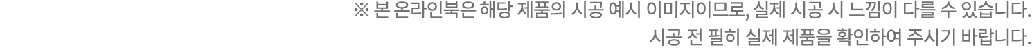 ※ 본 온라인북은 해당 제품의 시공 예시 이미지이므로, 실제 시공 시 느낌이 다를 수 있습니다. 시공 전 필히 실제 제품을 확인하여 주시기 바랍니다.