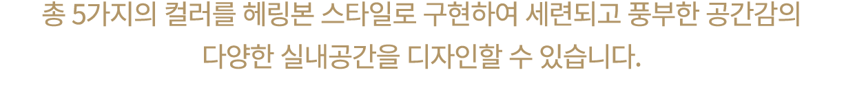 총 5가지의 컬러를 헤링본 스타일로 구현하여 세련되고 풍부한 공간감의 다양한 실내공간을 디자인할 수 있습니다.