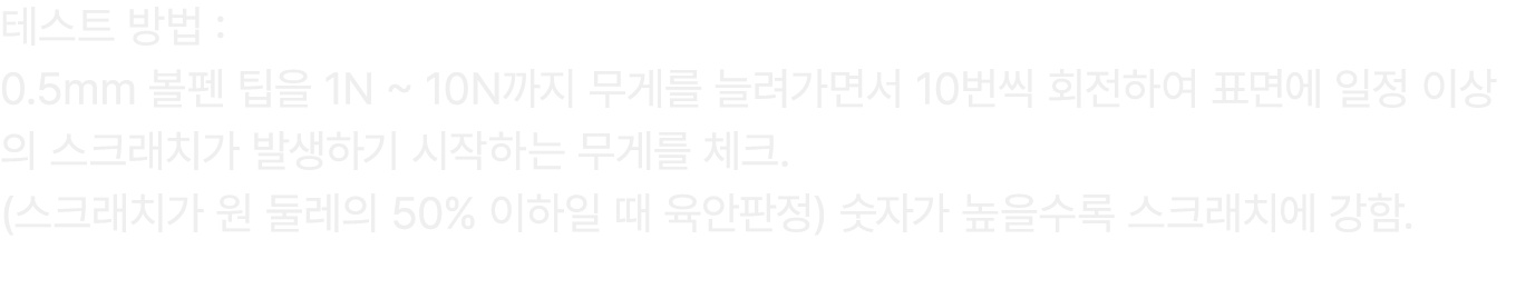 테스트 방법 : 0.5mm 볼펜 팁을 1N ~ 10N까지 무게를 늘려가면서 10번씩 회전하여 표면에 일정 이상의 스크래치가 발생하기 시작하는 무게를 체크. (스크래치가 원 둘레의 50% 이하일 때 육안판정) 숫...