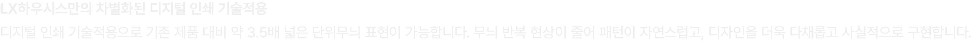 LX하우시스만의 차별화된 디지털 인쇄 기술적용 디지털 인쇄 기술적용으로 기존 제품 대비 약 3.5배 넓은 단위무늬 표현이 가능합니다. 무늬 반복 현상이 줄어 패턴이 자연스럽고, 디자인을 더욱 다채롭고 사실적으로...