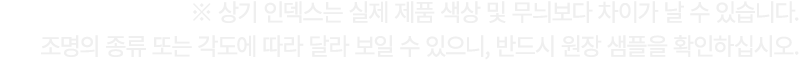 ※ 상기 인덱스는 실제 제품 색상 및 무늬보다 차이가 날 수 있습니다. 조명의 종류 또는 각도에 따라 달라 보일 수 있으니, 반드시 원장 샘플을 확인하십시오.