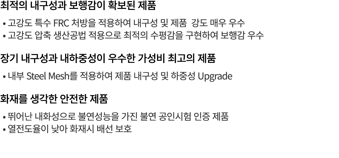 최적의 내구성과 보행감이 확보된 제품 • 고강도 특수 FRC 처방을 적용하여 내구성 및 제품 강도 매우 우수 • 고강도 압축 생산공법 적용으로 최적의 수평감을 구현하여 보행감 우수 장기 내구성과 내하중성이 우수...