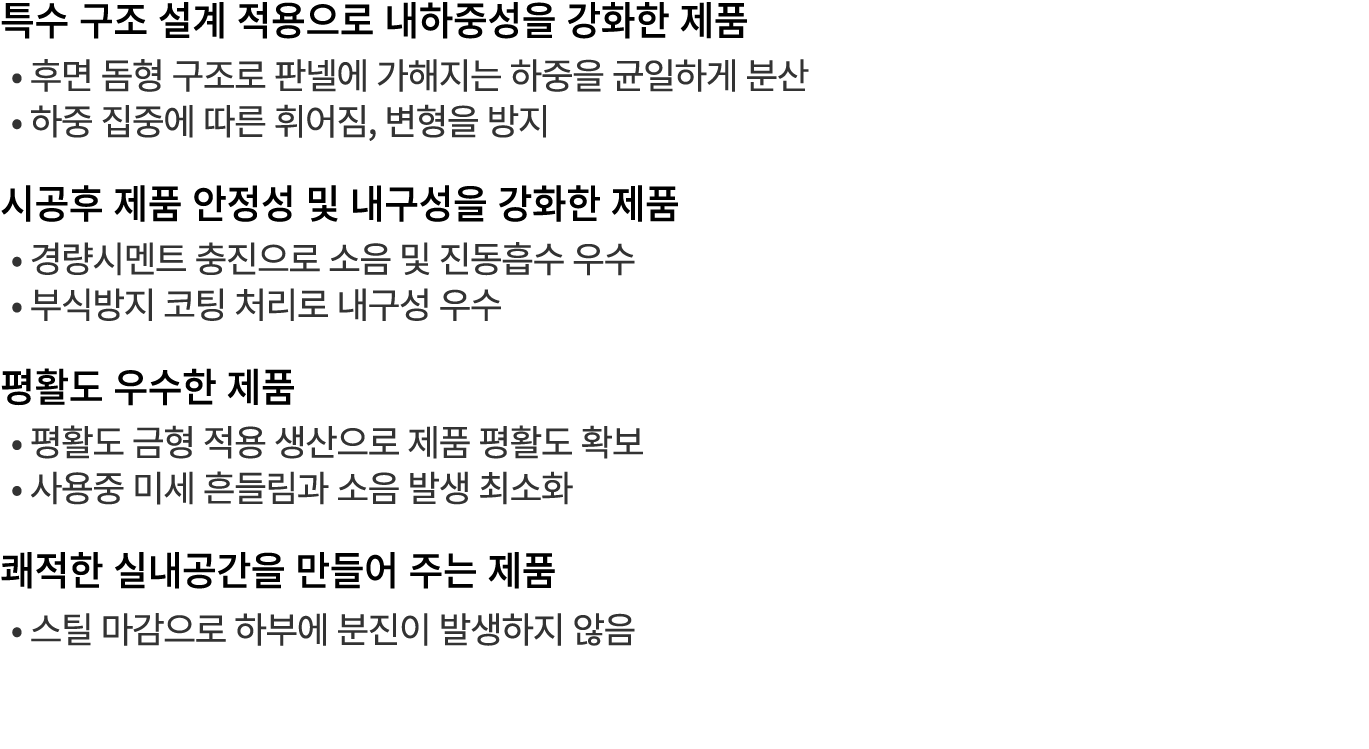 특수 구조 설계 적용으로 내하중성을 강화한 제품 • 후면 돔형 구조로 판넬에 가해지는 하중을 균일하게 분산 • 하중 집중에 따른 휘어짐, 변형을 방지 시공후 제품 안정성 및 내구성을 강화한 제품 • 경량시멘트 ...