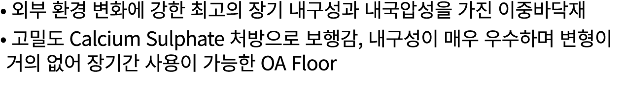 • 외부 환경 변화에 강한 최고의 장기 내구성과 내국압성을 가진 이중바닥재 • 고밀도 Calcium Sulphate 처방으로 보행감, 내구성이 매우 우수하며 변형이 거의 없어 장기간 사용이 가능한 OA Floor