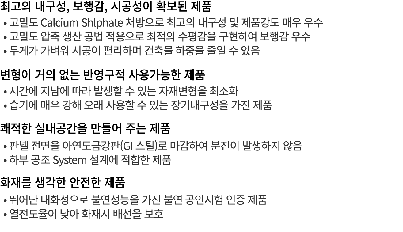최고의 내구성, 보행감, 시공성이 확보된 제품 • 고밀도 Calcium Shlphate 처방으로 최고의 내구성 및 제품강도 매우 우수 • 고밀도 압축 생산 공법 적용으로 최적의 수평감을 구현하여 보행감 우수 •...