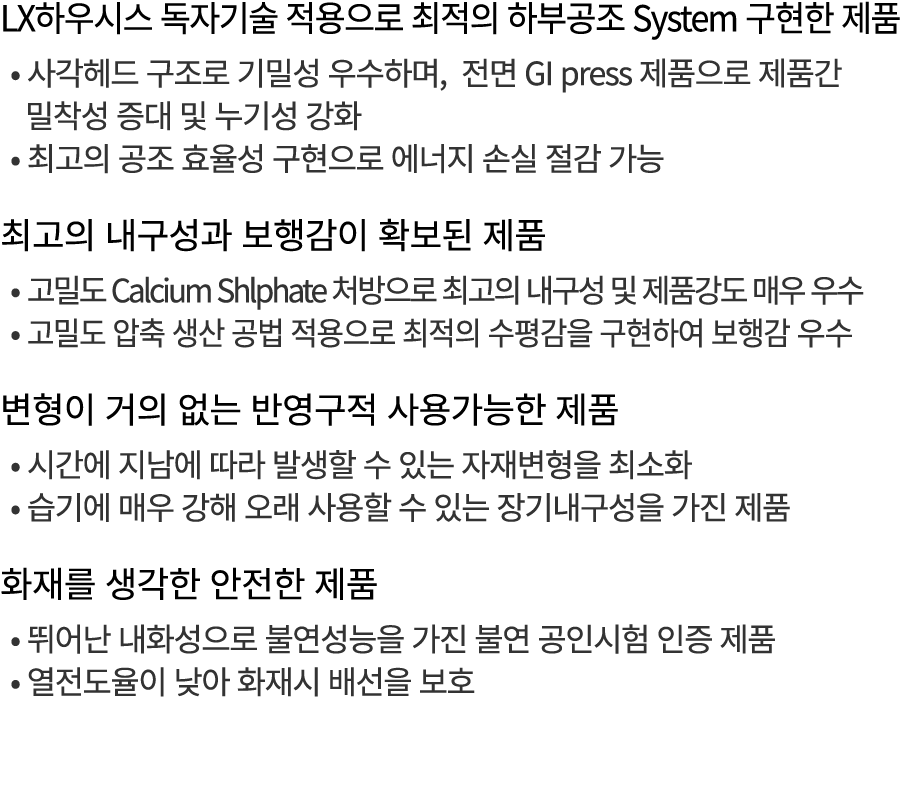 LX하우시스 독자기술 적용으로 최적의 하부공조 System 구현한 제품 • 사각헤드 구조로 기밀성 우수하며, 전면 GI press 제품으로 제품간 밀착성 증대 및 누기성 강화 • 최고의 공조 효율성 구현으로 에...
