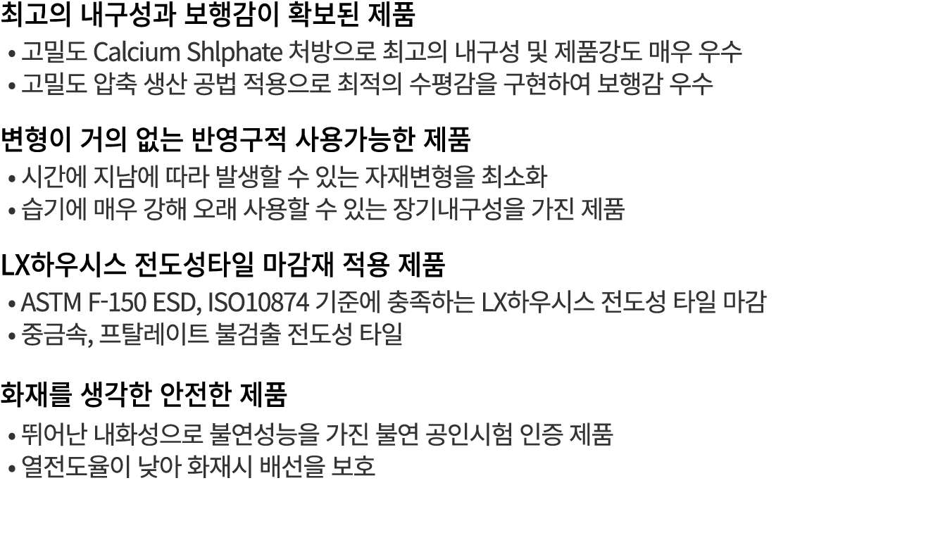 최고의 내구성과 보행감이 확보된 제품 • 고밀도 Calcium Shlphate 처방으로 최고의 내구성 및 제품강도 매우 우수 • 고밀도 압축 생산 공법 적용으로 최적의 수평감을 구현하여 보행감 우수 변형이 거의...