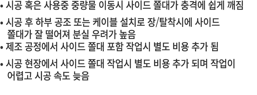 • 시공 혹은 사용중 중량물 이동시 사이드 쫄대가 충격에 쉽게 깨짐 • 시공 후 하부 공조 또는 케이블 설치로 장/탈착시에 사이드 쫄대가 잘 떨어져 분실 우려가 높음 • 제조 공정에서 사이드 쫄대 포함 작업시 ...