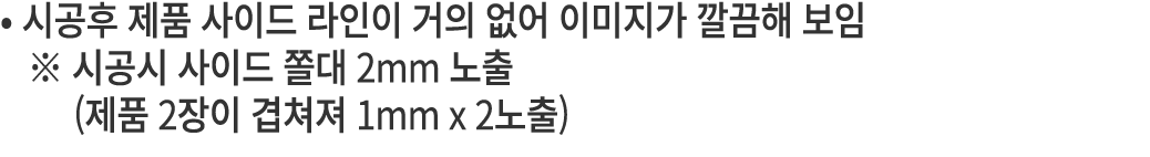 • 시공후 제품 사이드 라인이 거의 없어 이미지가 깔끔해 보임 ※ 시공시 사이드 쫄대 2mm 노출 (제품 2장이 겹쳐져 1mm x 2노출) 