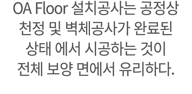 OA Floor 설치공사는 공정상 천정 및 벽체공사가 완료된 상태 에서 시공하는 것이 전체 보양 면에서 유리하다.