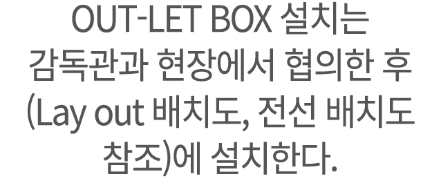 OUT LET BOX 설치는 감독관과 현장에서 협의한 후 (Lay out 배치도, 전선 배치도 참조)에 설치한다.