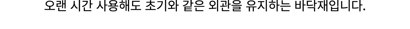 오랜 시간 사용해도 초기와 같은 외관을 유지하는 바닥재입니다.