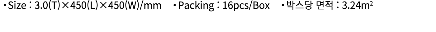 ・Size : 3.0(T)×450(L)×450(W)/mm ・Packing : 16pcs/Box ・박스당 면적 : 3.24m2